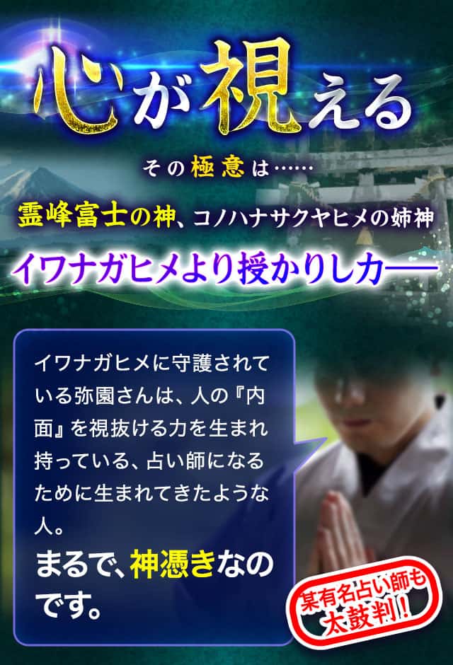 心が視える その極意は…… 霊峰富士の神、コノハナサクヤヒメの姉神 イワナガヒメより授かりし力— イワナガヒメに守護されている弥園さんは、人の『内面』を視抜ける力を生まれ持っている、占い師になるために生まれてきたような人。まるで、神憑きなのです。某有名占い師も太鼓判