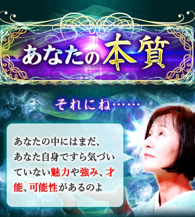 あなたの本質 それにね…… あなたの中にはまだ、あなた自身ですら気づいていない魅力や強み、才能、可能性があるのよ