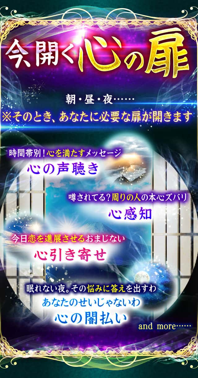 今、開く心の扉 朝・昼・夜…… ※そのとき、あなたに必要な扉が開きます 時間帯別！心を満たすメッセージ 心の声聴き 噂されてる？周りの人の本心ズバリ 心感知 今日恋を進展させるおまじない 心引き寄せ 眠れない夜。その悩みに答えを出すわ あなたのせいじゃないわ 心の闇払い and more……
