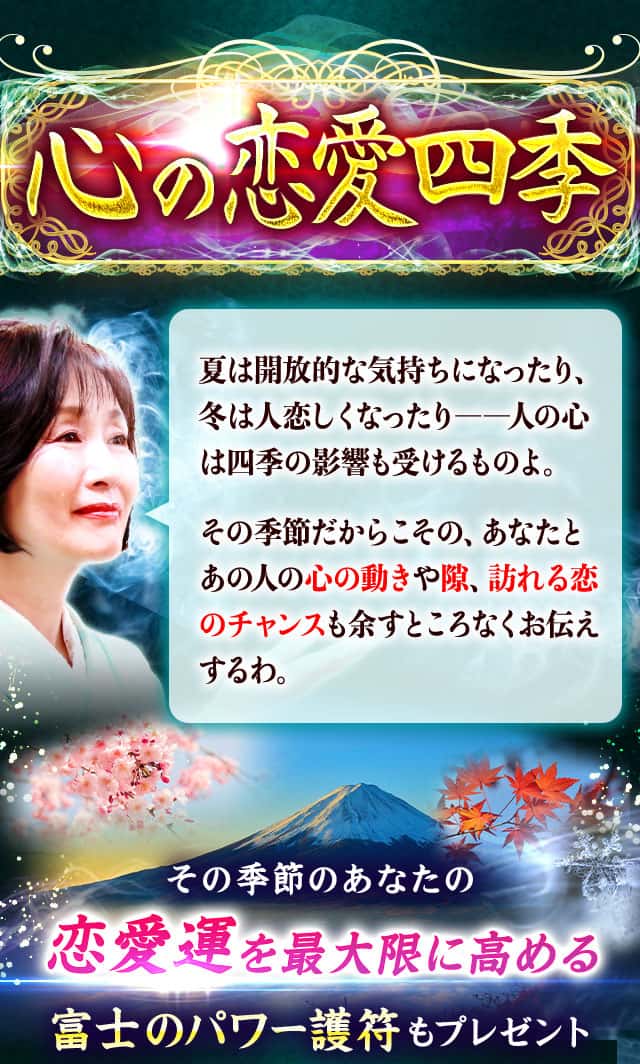 心の恋愛四季 夏は開放的な気持ちになったり、冬は人恋しくなったり――人の心は四季の影響も受けるものよ。その季節だからこその、あなたとあの人の心の動きや隙、訪れる恋のチャンスも余すところなくお伝えするわ。その季節のあなたの恋愛運を最大限に高める 富士のパワー護符もプレゼント