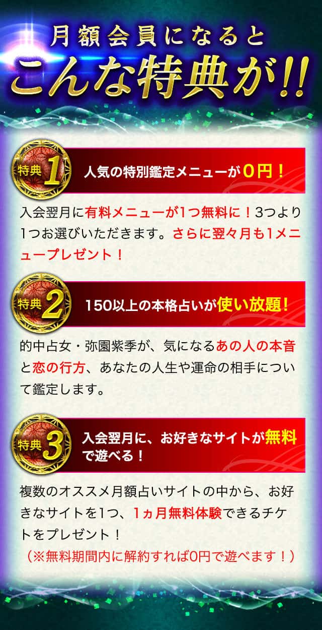 月額会員になるとこんな特典が!! その1 人気の特別鑑定メニューが0円！ その2 150以上の本格占いが使い放題！ その3 入会翌月に、お好きなサイトが無料で遊べる！