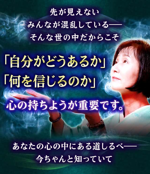 先が見えない みんなが混乱している― そんな世の中だからこそ 「自分がどうあるか」 「何を信じるのか」心の持ちようが重要です。あなたの心の中にある道しるべ― 今ちゃんと知っていて